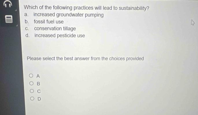 Which of the following practices will lead to sustainability?
a. increased groundwater pumping
1131 b. fossil fuel use
c. conservation tillage
d. increased pesticide use
Please select the best answer from the choices provided
A
B
C
D