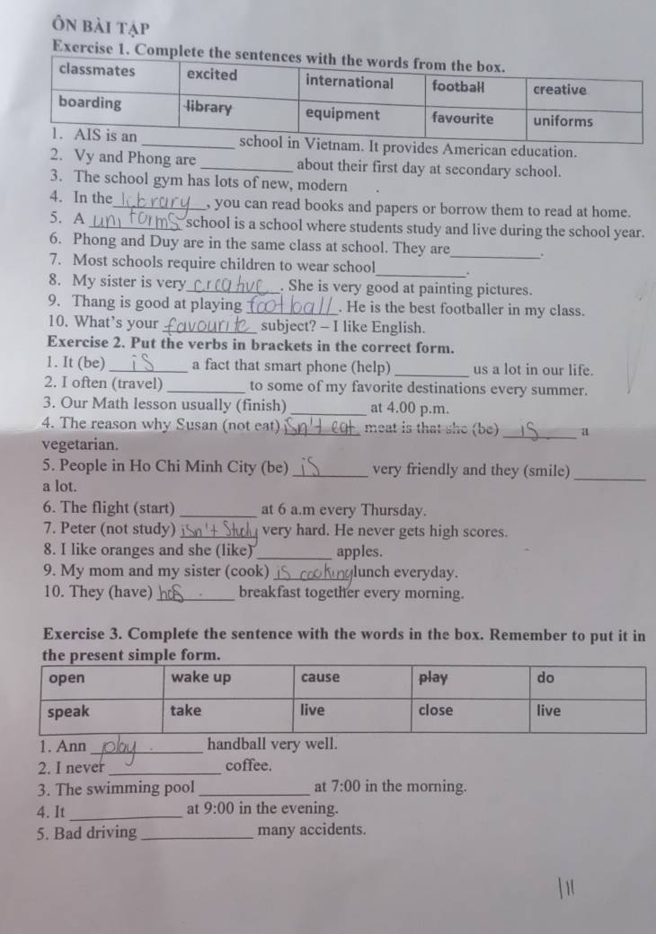 Ôn bài tập 
Exercise 1. Complete 
m. It provides American education. 
2. Vy and Phong are_ about their first day at secondary school. 
3. The school gym has lots of new, modern 
4. In the_ , you can read books and papers or borrow them to read at home. 
5. A_ school is a school where students study and live during the school year. 
6. Phong and Duy are in the same class at school. They are_ . 
_ 
7. Most schools require children to wear school 
8. My sister is very_ . She is very good at painting pictures. 
9. Thang is good at playing _. He is the best footballer in my class. 
10. What’s your_ subject? - I like English. 
Exercise 2. Put the verbs in brackets in the correct form. 
1. It (be) _a fact that smart phone (help) _us a lot in our life. 
2. I often (travel) _to some of my favorite destinations every summer. 
3. Our Math lesson usually (finish) _at 4.00 p.m. 
4. The reason why Susan (not eat) _meat is that she (be) _a 
vegetarian. 
5. People in Ho Chi Minh City (be)_ very friendly and they (smile)_ 
a lot. 
6. The flight (start) _at 6 a.m every Thursday. 
7. Peter (not study) _very hard. He never gets high scores. 
8. I like oranges and she (like) _apples. 
9. My mom and my sister (cook)_ glunch everyday. 
10. They (have)_ breakfast together every morning. 
Exercise 3. Complete the sentence with the words in the box. Remember to put it in 
1. Ann _handball very well. 
2. I never_ coffee. 
3. The swimming pool _at 7:00 in the morning. 
at 9:00 
4. It_ in the evening. 
5. Bad driving_ many accidents.