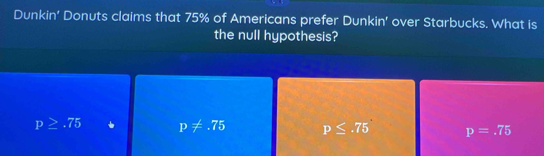 Dunkin' Donuts claims that 75% of Americans prefer Dunkin' over Starbucks. What is
the null hypothesis?
p≥ .75
p!= .75
p≤ .75
p=.75