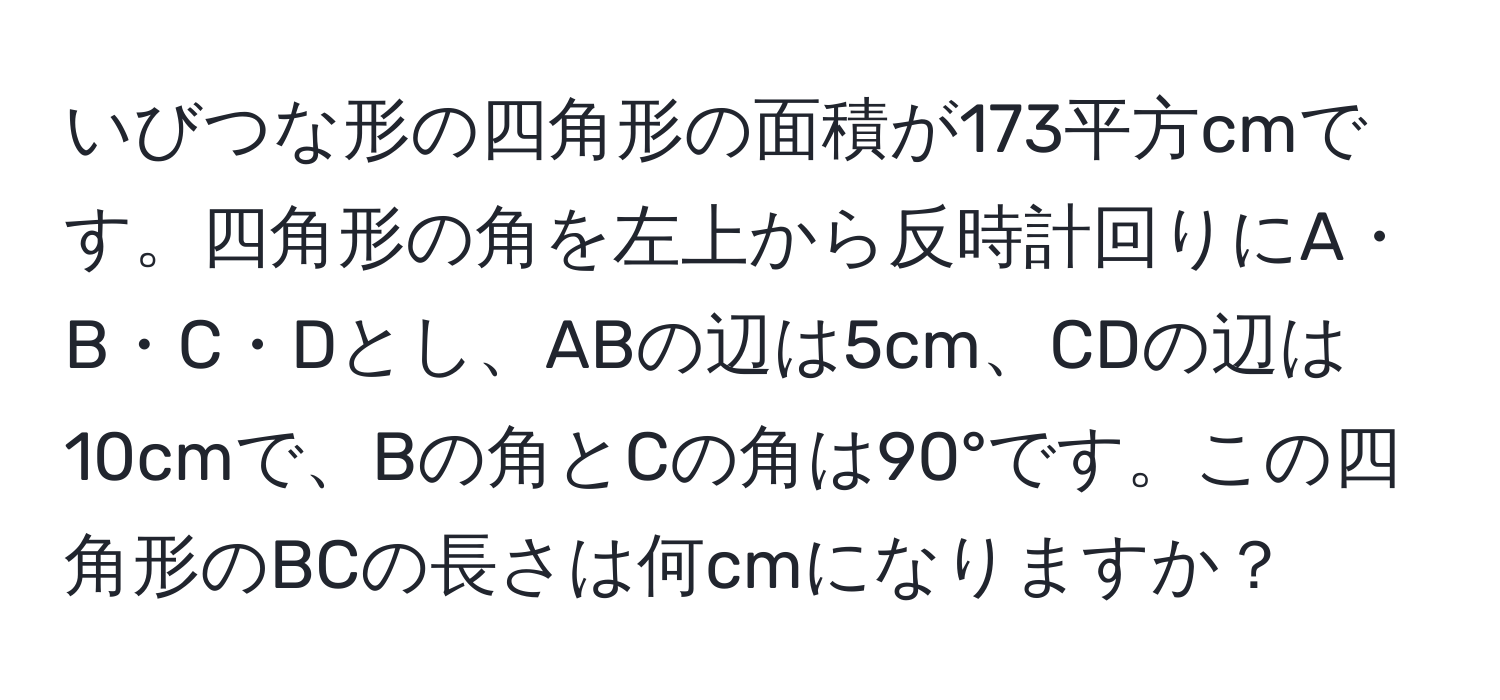 いびつな形の四角形の面積が173平方cmです。四角形の角を左上から反時計回りにA・B・C・Dとし、ABの辺は5cm、CDの辺は10cmで、Bの角とCの角は90°です。この四角形のBCの長さは何cmになりますか？