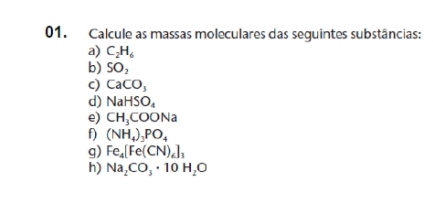 Calcule as massas moleculares das seguintes substâncias: 
a) C_2H_6
b) SO_2
c) CaCO_3
d) NaHSO_4
e) CH_3COONa
f) (NH_4)_3PO_4
g) Fe_4[Fe(CN)_6]_3
h) Na_2CO_3· 10H_2O