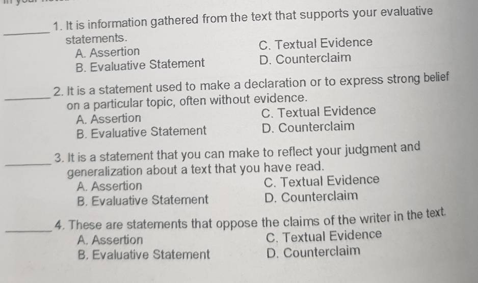 It is information gathered from the text that supports your evaluative
_
statements.
A. Assertion C. Textual Evidence
B. Evaluative Statement D. Counterclaim
2. It is a statement used to make a declaration or to express strong belief
_on a particular topic, often without evidence.
A. Assertion C. Textual Evidence
B. Evaluative Statement D. Counterclaim
_
3. It is a statement that you can make to reflect your judgment and
generalization about a text that you have read.
A. Assertion C. Textual Evidence
B. Evaluative Statement D. Counterclaim
_
4. These are statements that oppose the claims of the writer in the text.
A. Assertion C. Textual Evidence
B. Evaluative Statement D. Counterclaim