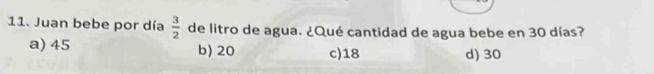 Juan bebe por día  3/2  de litro de agua. ¿Qué cantidad de agua bebe en 30 días?
a) 45 b) 20 c) 18 d) 30