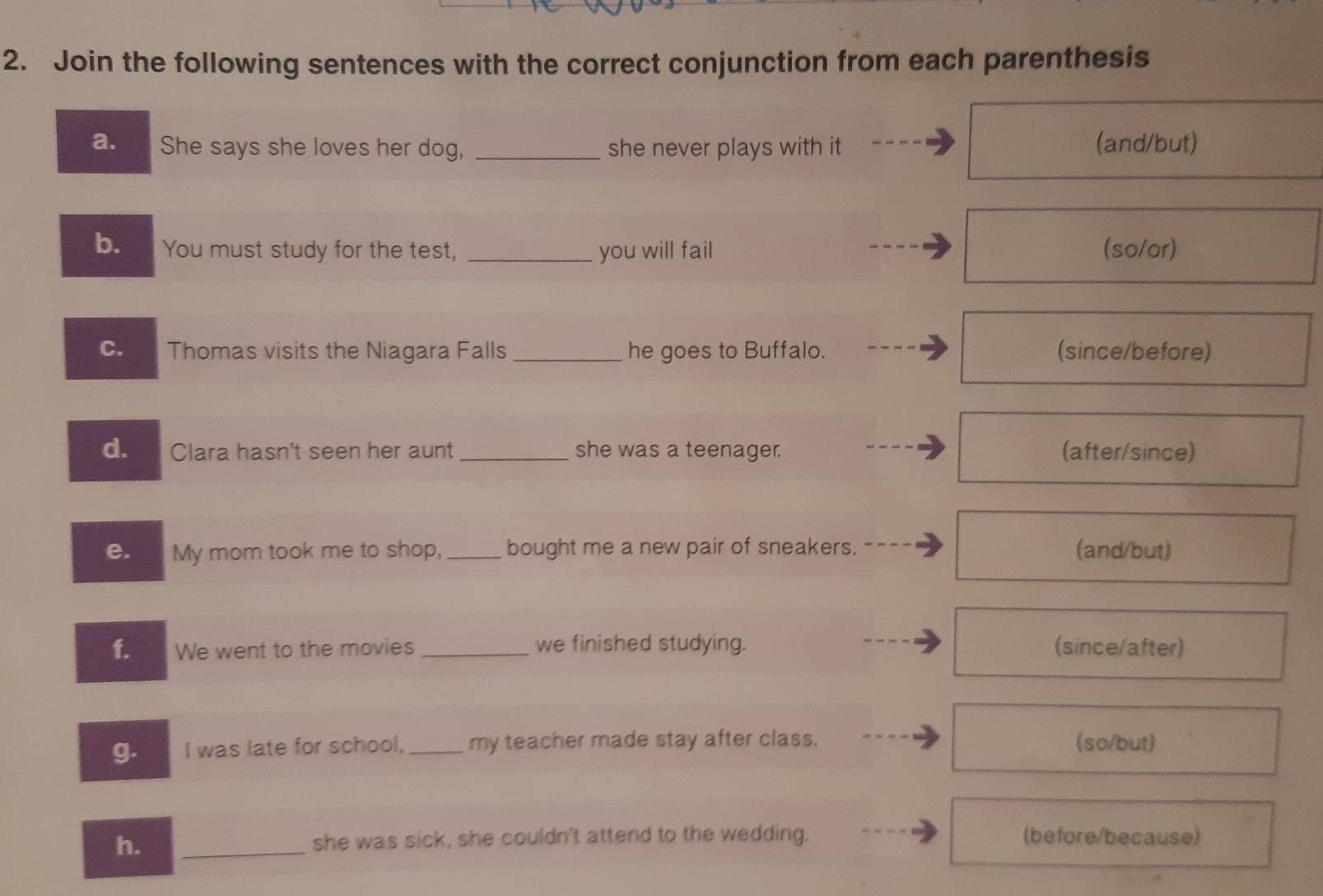 Join the following sentences with the correct conjunction from each parenthesis 
a. She says she loves her dog, _she never plays with it (and/but) 
b. You must study for the test, _you will fail (so/or) 
C. Thomas visits the Niagara Falls _he goes to Buffalo. (since/before) 
d. Clara hasn't seen her aunt _she was a teenager. (after/since) 
My mom took me to shop,_ bought me a new pair of sneakers. (and/but) 
f. We went to the movies _we finished studying. (since/after) 
g. I was late for school, _my teacher made stay after class. (so/but) 
h. _she was sick, she couldn't attend to the wedding. (before/because)