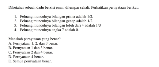 Diketahui sebuah dadu bersisi enam dilempar sekali. Perhatikan pernyataan berikut:
1. Peluang munculnya bilangan prima adalah 1/2.
2. Peluang munculnya bilangan genap adalah 1/2.
3. Peluang munculnya bilangan lebih dari 4 adalah 1/3
4. Peluang munculnya angka 7 adalah 0.
Manakah pernyataan yang benar?
A. Pernyataan 1, 2, dan 3 benar.
B. Pernvataan 1 dan 3 benar.
C. Pernyataan 2 dan 4 benar.
D. Pernyataan 4 benar.
E. Semua pernyataan benar.