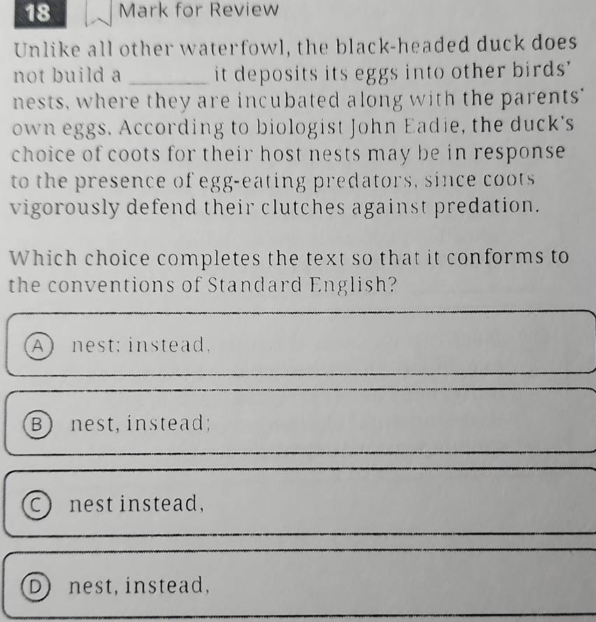 for Review
Unlike all other waterfowl, the black-headed duck does
not build a _it deposits its eggs into other birds'
nests, where they are incubated along with the parents"
own eggs. According to biologist John Eadie, the duck's
choice of coots for their host nests may be in response 
to the presence of egg-eating predators, since coots
vigorously defend their clutches against predation.
Which choice completes the text so that it conforms to
the conventions of Standard English?
A nest; instead,
B) nest, instead;
C nest instead,
D nest, instead,