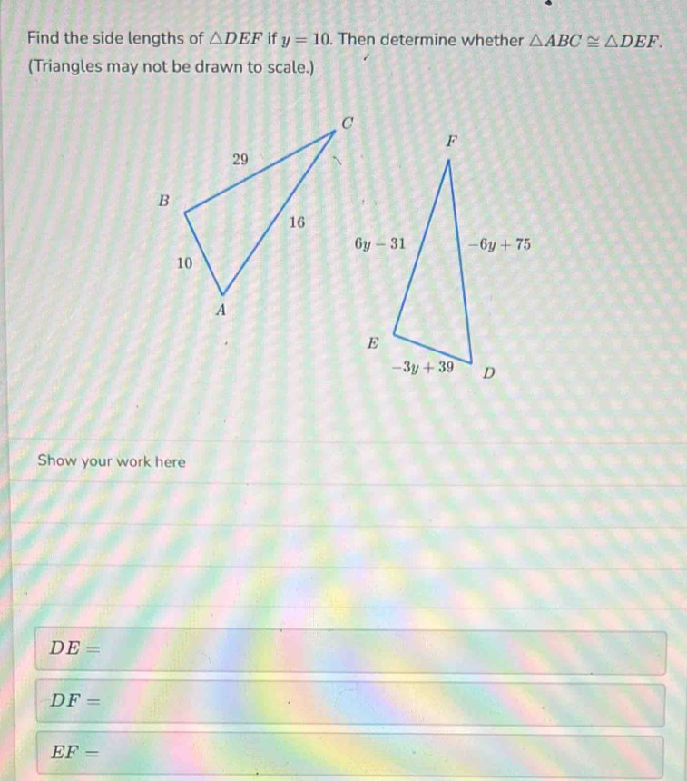 Find the side lengths of △ DEF if y=10. Then determine whether △ ABC≌ △ DEF.
(Triangles may not be drawn to scale.)
Show your work here
DE=
DF=
EF=