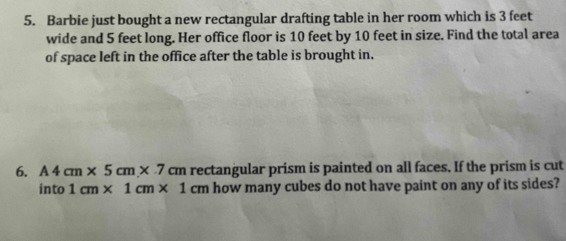 Barbie just bought a new rectangular drafting table in her room which is 3 feet
wide and 5 feet long. Her office floor is 10 feet by 10 feet in size. Find the total area 
of space left in the office after the table is brought in. 
6. A4cm* 5cm* 7 cm rectangular prism is painted on all faces. If the prism is cut 
into 1cm* 1cm* 1cm how many cubes do not have paint on any of its sides?