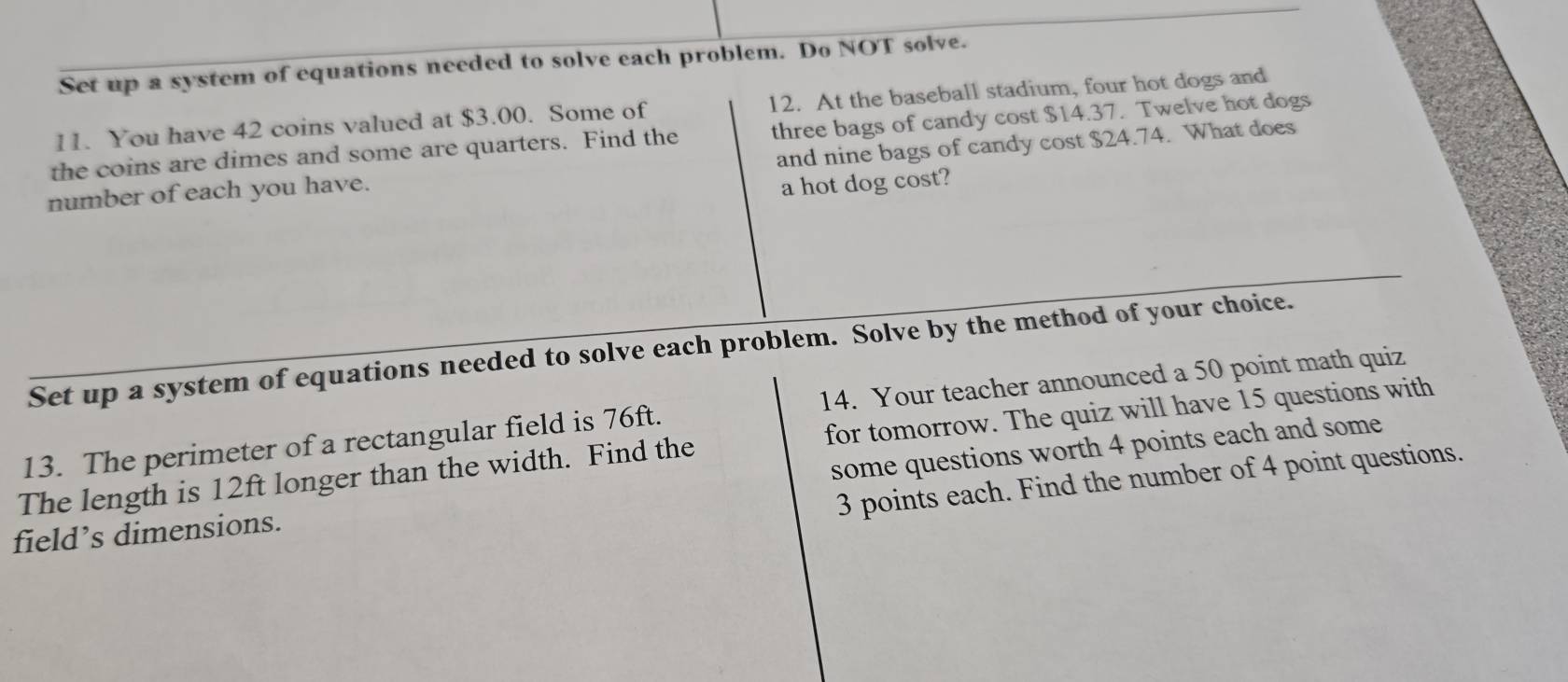 Set up a system of equations needed to solve each problem. Do NOT solve. 
11. You have 42 coins valued at $3.00. Some of 12. At the baseball stadium, four hot dogs and 
the coins are dimes and some are quarters. Find the three bags of candy cost $14.37. Twelve hot dogs 
number of each you have. and nine bags of candy cost $24.74. What does 
a hot dog cost? 
Set up a system of equations needed to solve each problem. Solve by the method of your choice. 
13. The perimeter of a rectangular field is 76ft. 14. Your teacher announced a 50 point math quiz 
The length is 12ft longer than the width. Find the for tomorrow. The quiz will have 15 questions with 
field’s dimensions. some questions worth 4 points each and some
3 points each. Find the number of 4 point questions.