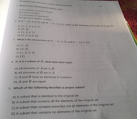 Bar. Femmy Lake Prodfuction, Contaes, nass t tr6 446 7 68
1. Which of the following best defines a set
A] A collection of distinct objects
B) A list of numbers
C) A sequence of operations
D) A group of related variables
2. If A= 2,4,6,8 and B= 1,2,3,4 , which of the following is the union of A and B?
A]  1,2,3,4,6,8
B)  2,4
C)  1,3,5,7
D)  1,2,4,6,8
3. What is the intersection of A= 1,2,3 and B= 2,3,4 7
A)  1,4
B)  2,3
C)  1,2,3,4
D)  2
4. If A is a subset of B, what does that imply?
A) All elements of A are in B
B) All elements of B are in A
C) A and B have no elements in common
D) A and B are equal
5. Which of the following describes a proper subset?
A) A subset that is identical to the original set
B) A subset that contains all the elements of the original set
C) A subset that contains some but not all elements of the original set
D) A subset that contains no elements of the original set