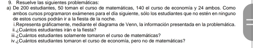 Resuelve las siguientes problemáticas: 
a) De 200 estudiantes, 50 toman el curso de matemáticas, 140 el curso de economía y 24 ambos. Como 
ambos cursos programaron exámenes para el día siguiente, sólo los estudiantes que no estén en ninguno 
de estos cursos podrán ir a la fiesta de la noche. 
i.Representa gráficamente, mediante el diagrama de Venn, la información presentada en la problemática. 
iCuántos estudiantes irán e la fiesta? 
iii.¿ Cuántos estudiantes solamente tomaron el curso de matemáticas? 
iv. ¿Cuántos estudiantes tomaron el curso de economía, pero no de matemáticas?