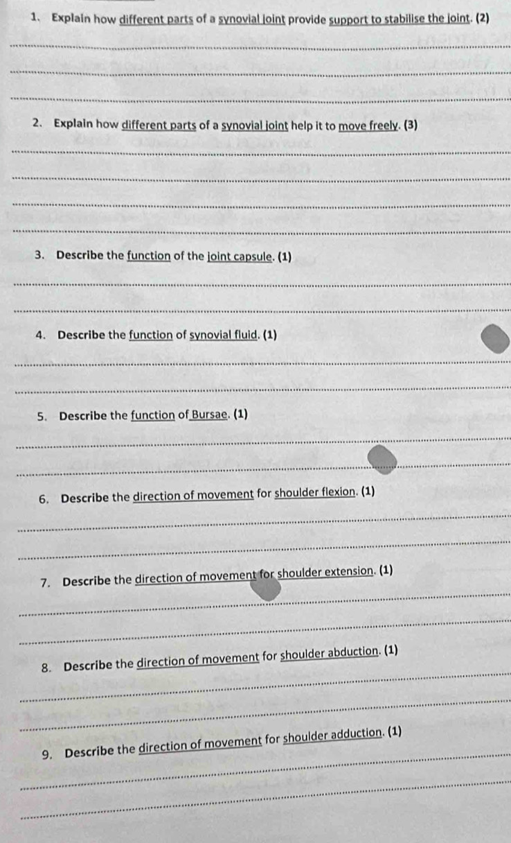 Explain how different parts of a synovial joint provide support to stabilise the joint. (2) 
_ 
_ 
_ 
2. Explain how different parts of a synovial joint help it to move freely. (3) 
_ 
_ 
_ 
_ 
3. Describe the function of the joint capsule. (1) 
_ 
_ 
4. Describe the function of synovial fluid. (1) 
_ 
_ 
5. Describe the function of Bursae. (1) 
_ 
_ 
6. Describe the direction of movement for shoulder flexion. (1) 
_ 
_ 
_ 
7. Describe the direction of movement for shoulder extension. (1) 
_ 
_ 
8. Describe the direction of movement for shoulder abduction. (1) 
_ 
_ 
9. Describe the direction of movement for shoulder adduction. (1) 
_