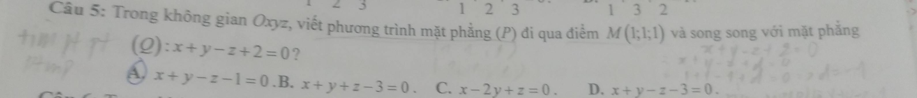 5
1 2 3 3 2
Câu 5: Trong không gian Oxyz, viết phương trình mặt phẳng (P) đi qua điểm M(1;1;1) và song song với mặt phắng
(Q): x+y-z+2=0 ?
A. x+y-z-1=0 .B. x+y+z-3=0 C. x-2y+z=0. D. x+y-z-3=0.