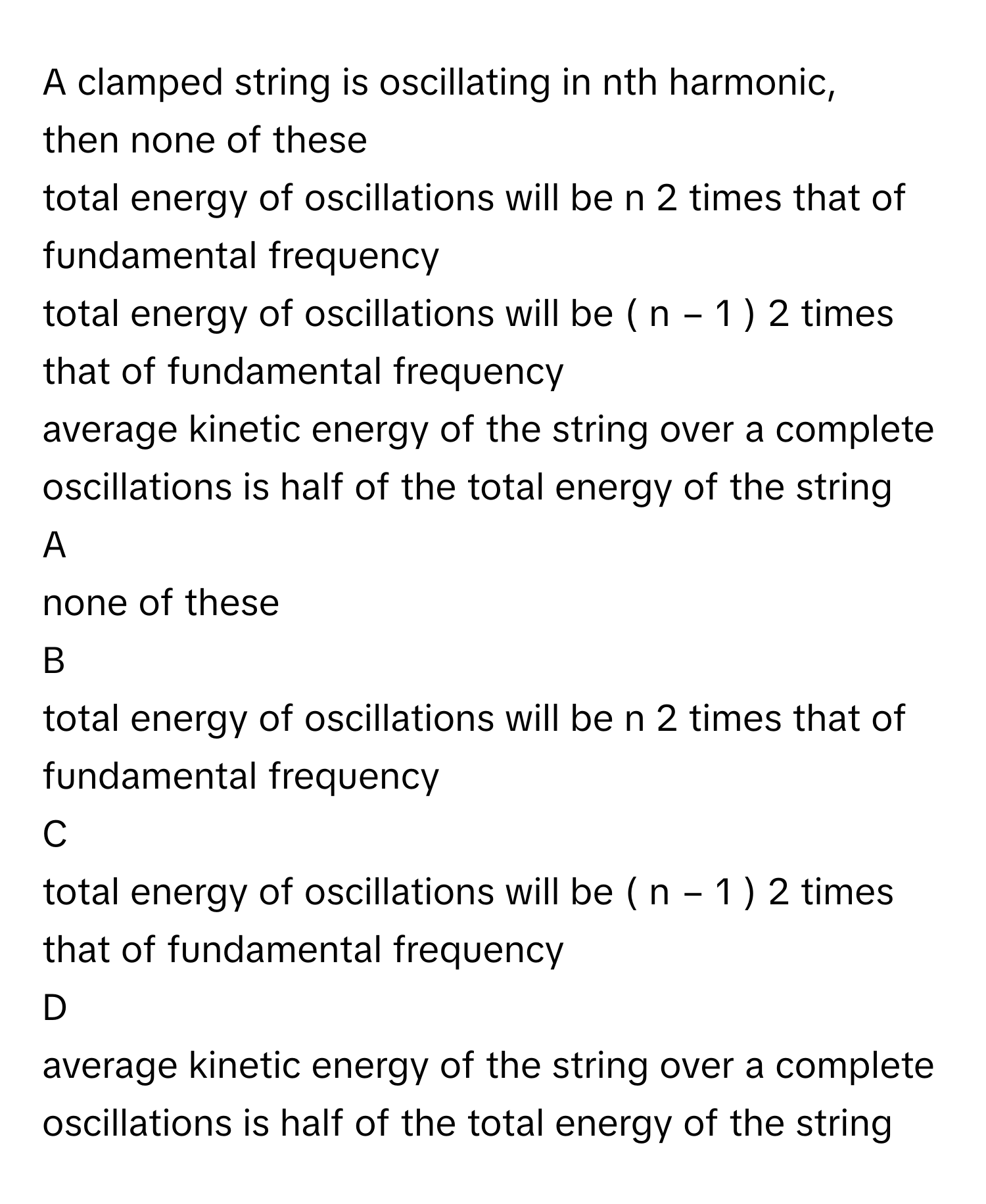 A clamped string is oscillating in nth harmonic, then none of these
total energy of oscillations will be n   2          times that of fundamental frequency
total energy of oscillations will be (  n  −  1  )   2          times that of fundamental frequency
average kinetic energy of the string over a complete oscillations is half of the total energy of the string

A  
none of these 


B  
total energy of oscillations will be n   2          times that of fundamental frequency 


C  
total energy of oscillations will be (  n  −  1  )   2          times that of fundamental frequency 


D  
average kinetic energy of the string over a complete oscillations is half of the total energy of the string