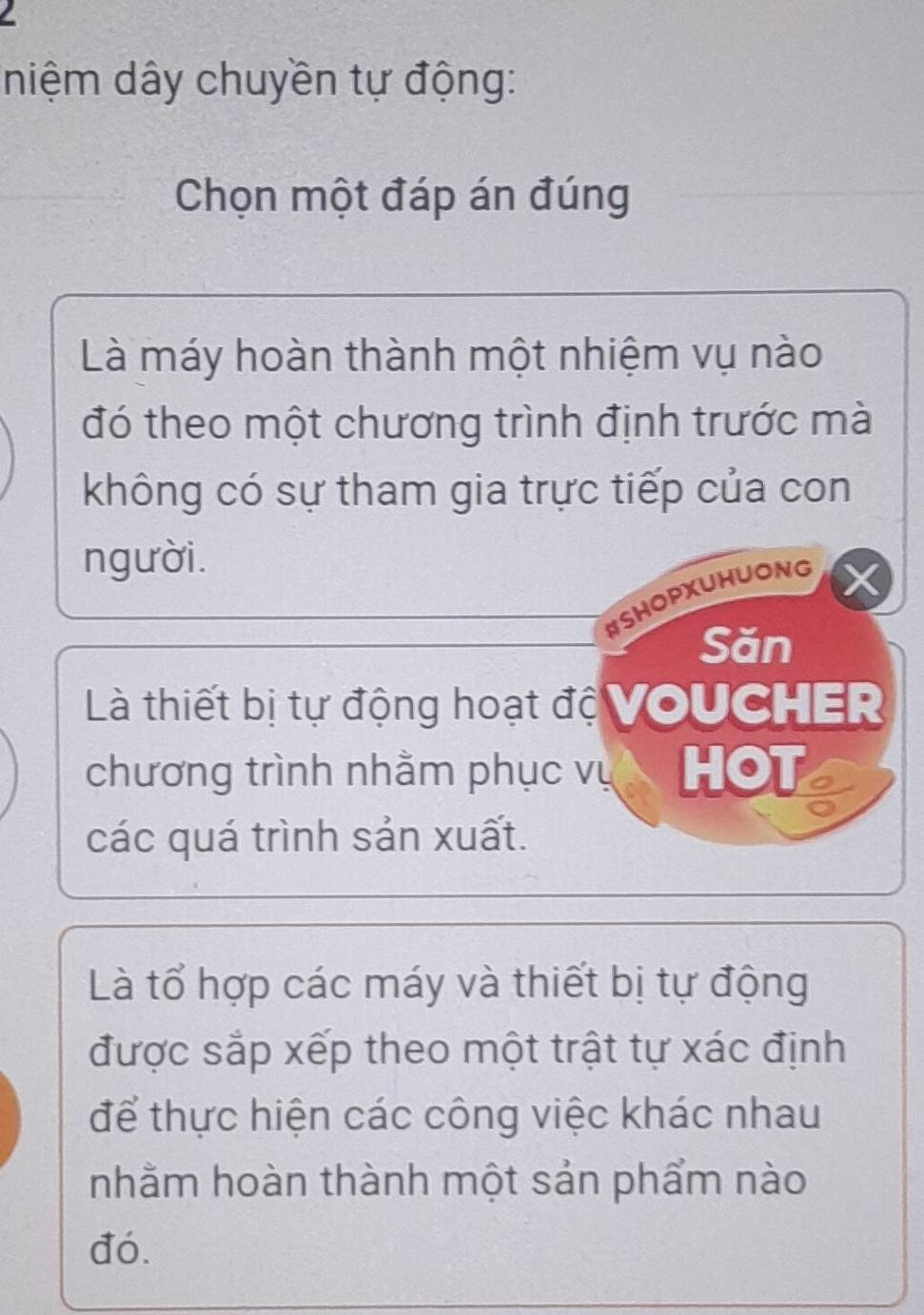 niệm dây chuyền tự động: 
Chọn một đáp án đúng 
Là máy hoàn thành một nhiệm vụ nào 
đó theo một chương trình định trước mà 
không có sự tham gia trực tiếp của con 
người. 
#SHOPXUHUONG 
Săn 
Là thiết bị tự động hoạt độ VoUCHEr 
chương trình nhằm phục vụ HOT 
các quá trình sản xuất. 
Là tổ hợp các máy và thiết bị tự động 
được sắp xếp theo một trật tự xác định 
để thực hiện các công việc khác nhau 
nhằm hoàn thành một sản phẩm nào 
đó.