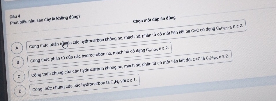 Chọn một đáp án đúng
Phát biểu nào sau đây là không đúng?
Cequiv C có dạng C_nH_2n-2, n≥ 2.
A Công thức phân tử hủa các hydrocarbon không no, mạch hở, phân tử có một liên kết ba
B Công thức phân tử của các hydrocarbon no, mạch hở có dạng
C_nH_2n, n≥ 2.
C Công thức chung của các hydrocarbon không no, mạch hở, phân tử có một liên kết đôi
C=C là C_nH_2n, n≥ 2.
D Công thức chung của các hydrocarbon là C_xH y với x≥ 1.