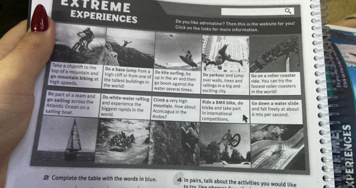 EXTREME 
EXPERIENCES Do you like adrenaline? Then this is the website for you! 
Click on the links for more information 
Take a chairlift to the Do a base jump from a Do kite surfing, be 
top of a mountain and high cliff or from one of up in the air and then De parkour and jump 
go mountain biking at the tallest builldings in over walls, trees and ride. You can try the Go on a roller coaster 
high speeds. the world! water several times. go boom against the exciting city. railings in a big and in the world! fastest roller coasters 
Be part of a team and Do white-water rafting Climb a very high 
go sailing across the Ride a BMX bike, do 
Atlantic Ocean on a biggest rapids in the and experience the Aconcagua in the mountain. How about tricks and take part and fall freely at about Go down a water slide 
sailing boat. world. Andes? competitions. in international 6 mts per second. 
2 Complete the table with the words in blue. 4 In pairs, talk about the activities you would like