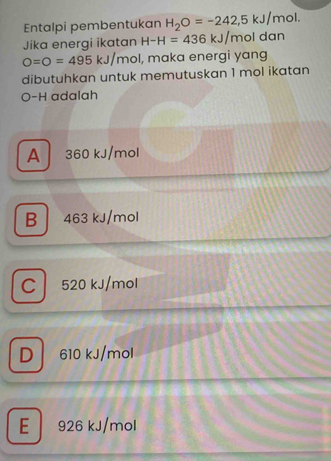 Entalpi pembentukan H_2O=-242,5kJ/mol. 
Jika energi ikatan H-H=436kJ/mol dan
O=O=495kJ/mol I, maka energi yang
dibutuhkan untuk memutuskan 1 mol ikatan
O-H adalah
A 360 kJ/mol
B 463 kJ/mol
C l 520 kJ/mol
D 610 kJ/mol
E 926 kJ/mol