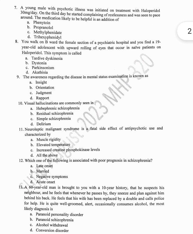 A young male with psychotic illness was initiated on treatment with Haloperidol
30mg/day. On the third day he started complaining of restlessness and was seen to pace
around. The medication likely to be helpful is an addition of
a. Phenytoin
b. Propranolol 2
c. Methylphenidate
d. Trihexyphenidyl
8. You walk on B ward the female section of a psychiatric hospital and you find a 19-
year -old adolescent with upward rolling of eyes that occur in naïve patients on
Haloperidol. This symptom is called
a. Tardive dyskinesia
b. Dystonia
c. Parkinsonism
d. Akathisia
9. The awareness regarding the disease in mental status examination is known as
a. Insight
b. Orientation
c. Judgment
d. Rapport
10. Visual hallucinations are commonly seen in
a. Hebephrenic schizophrenia
b. Residual schizophrenia
c. Simple schizophrenia
d. Delirium
11. Neuroleptic malignant syndrome is a fatal side effect of antipsychotic use and
characterized by
a. Muscle rigidity
b. Elevated temperature
c. Increased creatine phosphokinase levels
d. All the above
12. Which one of the following is associated with poor prognosis in schizophrenia?
a. Late onset
b. Married
c. Negative symptoms
d. Acute onset
13. A 60-year -old man is brought to you with a 10-year history, that he suspects his
neighbour, and he feels that whenever he passes by, they sneeze and plan against him
behind his back. He feels that his wife has been replaced by a double and calls police
for help. He is quite well-groomed, alert, occasionally consumes alcohol, the most
likely diagnosis is
a. Paranoid personality disorder
b. Paranoid schizophrenia
c. Alcohol withdrawal
d. Conversion disorder