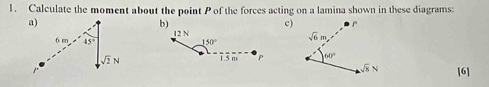 Calculate the moment about the point P of the forces acting on a lamina shown in these diagrams:
b)
c)
12 N
150°
1.5 m P 
[6]