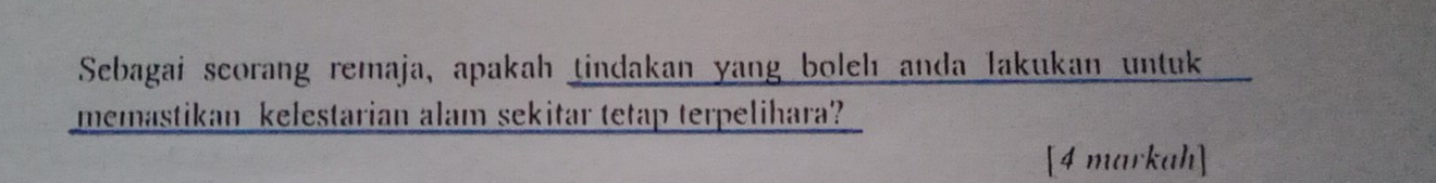 Sebagai scorang remaja, apakah tindakan yang boleh anda lakukan untuk 
memastikan kelestarian alam sekitar tetap terpelihara? 
[4 markah]