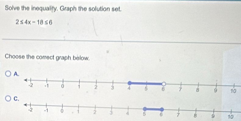 Solve the inequality. Graph the solution set.
2≤ 4x-18≤ 6
Choose the correct graph below.