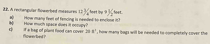 A rectangular flowerbed measures 12 3 feet by 9 ½ feet. 
a) How many feet of fencing is needed to enclose it? 
b) How much space does it occupy? 
c) If a bag of plant food can cover 20ft^2 , how many bags will be needed to completely cover the 
flowerbed?