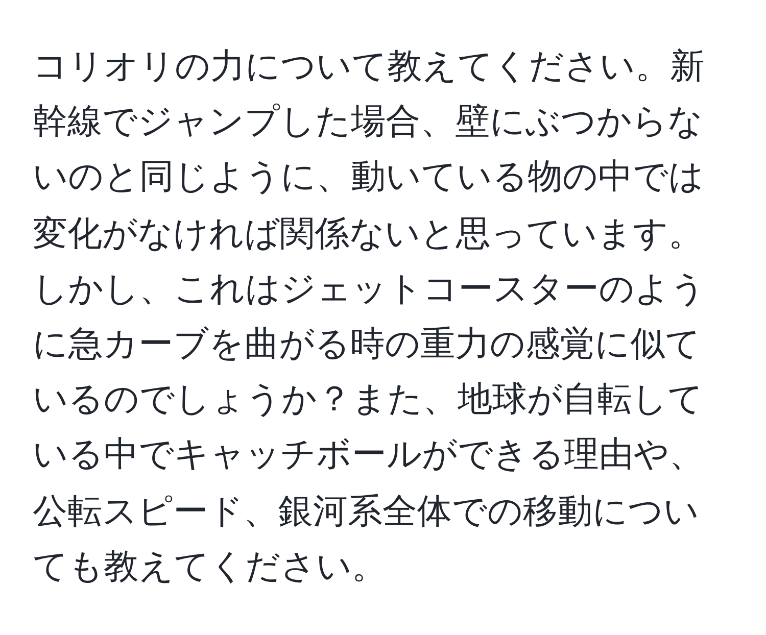 コリオリの力について教えてください。新幹線でジャンプした場合、壁にぶつからないのと同じように、動いている物の中では変化がなければ関係ないと思っています。しかし、これはジェットコースターのように急カーブを曲がる時の重力の感覚に似ているのでしょうか？また、地球が自転している中でキャッチボールができる理由や、公転スピード、銀河系全体での移動についても教えてください。