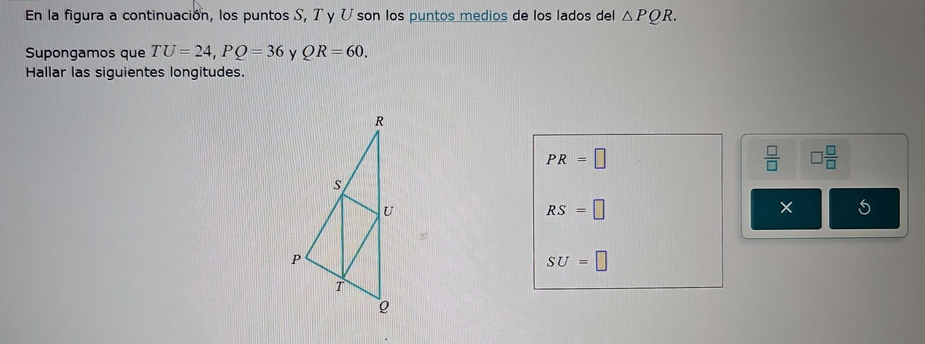 En la figura a continuación, los puntos S, Tγ U son los puntos medios de los lados del △ PQR. 
Supongamos que TU=24, PQ=36 y QR=60. 
Hallar las siguientes longitudes.
PR=□
 □ /□   □  □ /□  
RS=□
SU=□