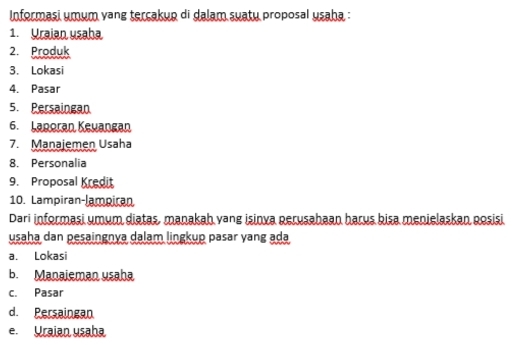 Informasi umum vang tercakup di dalam suatu proposal usaha :
1. Yraian usaha
2. Produk
3. Lokasi
4. Pasar
5. Persaingan
6. Laporan Keuangan
7. Manajemen Usaha
8. Personalia
9. Proposal Kredit
10. Lampiran-lampiran
Dari informasi umum diatas, manakah vang isinva perusahaan harus bisa menielaskan posisi
usaha dan pesaingnya dalam lingkup pasar yang ada
a. Lokasi
b. Manaieman usaha
c. Pasar
d. Persaingan
e. Uraian usaha