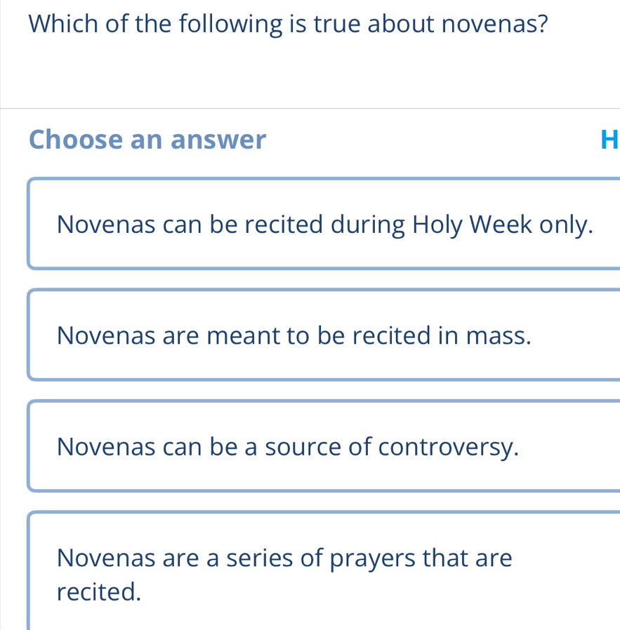 Which of the following is true about novenas?
Choose an answer H
Novenas can be recited during Holy Week only.
Novenas are meant to be recited in mass.
Novenas can be a source of controversy.
Novenas are a series of prayers that are
recited.