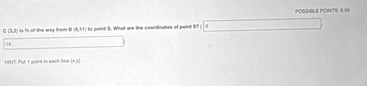 POSSIBLE POINTS: 9.09
C(3,2) is % of the way from B(6,11) to point S. What are the coordinates of point S? ( -3
-16
HINT: Put 1 point in each box (x.y)