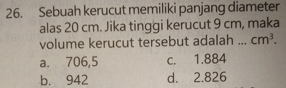 Sebuah kerucut memiliki panjang diameter
alas 20 cm. Jika tinggi kerucut 9 cm, maka
volume kerucut tersebut adalah a_ cm^3.
a. 706,5 c. 1.884
b. 942 d. 2.826