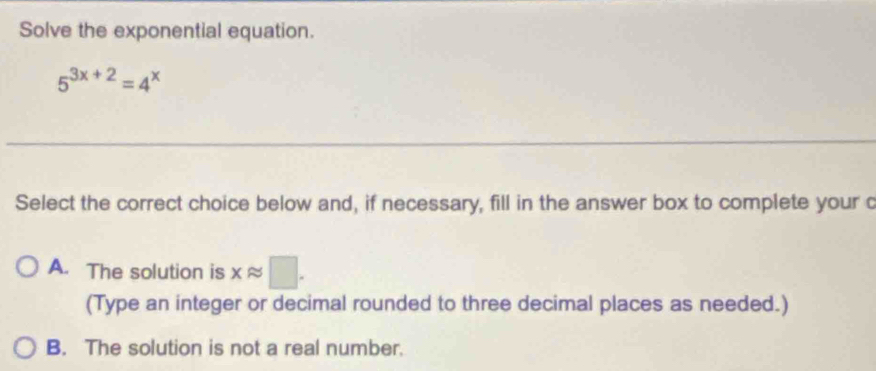 Solve the exponential equation.
5^(3x+2)=4^x
Select the correct choice below and, if necessary, fill in the answer box to complete your c
A. The solution is xapprox □. 
(Type an integer or decimal rounded to three decimal places as needed.)
B. The solution is not a real number.