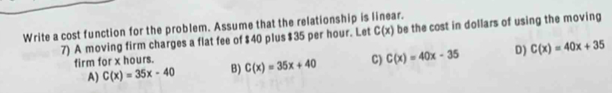 Write a cost function for the problem. Assume that the relationship is linear.
7) A moving firm charges a flat fee of $40 plus $35 per hour. Let C(x) be the cost in dollars of using the moving
A) C(x)=35x-40 B) C(x)=35x+40 C) C(x)=40x-35 D) C(x)=40x+35
firm for x hours.