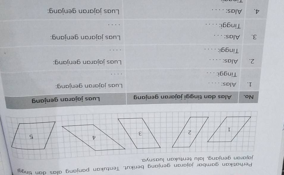 Perhatikan gambar jajaran genjang berikut. Tentukan panjang alas dan tinggi 
No. Alas dan tinggi jajaran genjang Luas jajaran genjang 
1. Alas: . . . . Luas jajaran genjang: 
Tinggi: . . . .. . 
2. Alas: . . . . Luas jajaran genjang: 
Tinggi: . . . . _. 
3. Alas: . . . Luas jajaran genjang: 
Tinggi: . . . . 
_ 
4. Alas: . . . . Luas jajaran genjang: 
:. - -: