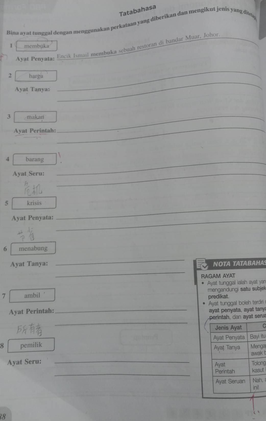 Tatabahasa 
Bina ayat tunggal dengan menggunakan perkataan yang diberikan dan mengikut jenis yang ditet 
1 membúka 
Ayat Penyata: Encik Ismail membuka sebuah restoran di bandar Muar, Johor. 
_ 
_ 
2 harga 
Ayat Tanya: 
3 makan 
Ayat Perintah: 
_ 
_ 
4 barang_ 
Ayat Seru:_ 
5 krisis 
Ayat Penyata:_ 
_ 
6 menabung 
_ 
Ayat Tanya: NOTA TATABAHA 
_ 
RAGAM AYAT 
Ayat tunggal ialah ayat yan 
7 ambil ' mengandungi satu subjek 
predikat. 
Ayat Perintah: _Ayat tunggal boleh terdiri 
ayat penyata, ayat tany 
_ 
dan ayat serua 
C 
itu 
8 pemilik a 
Ayat Seru: _ b 
ng 
_ 
t 
, 
38