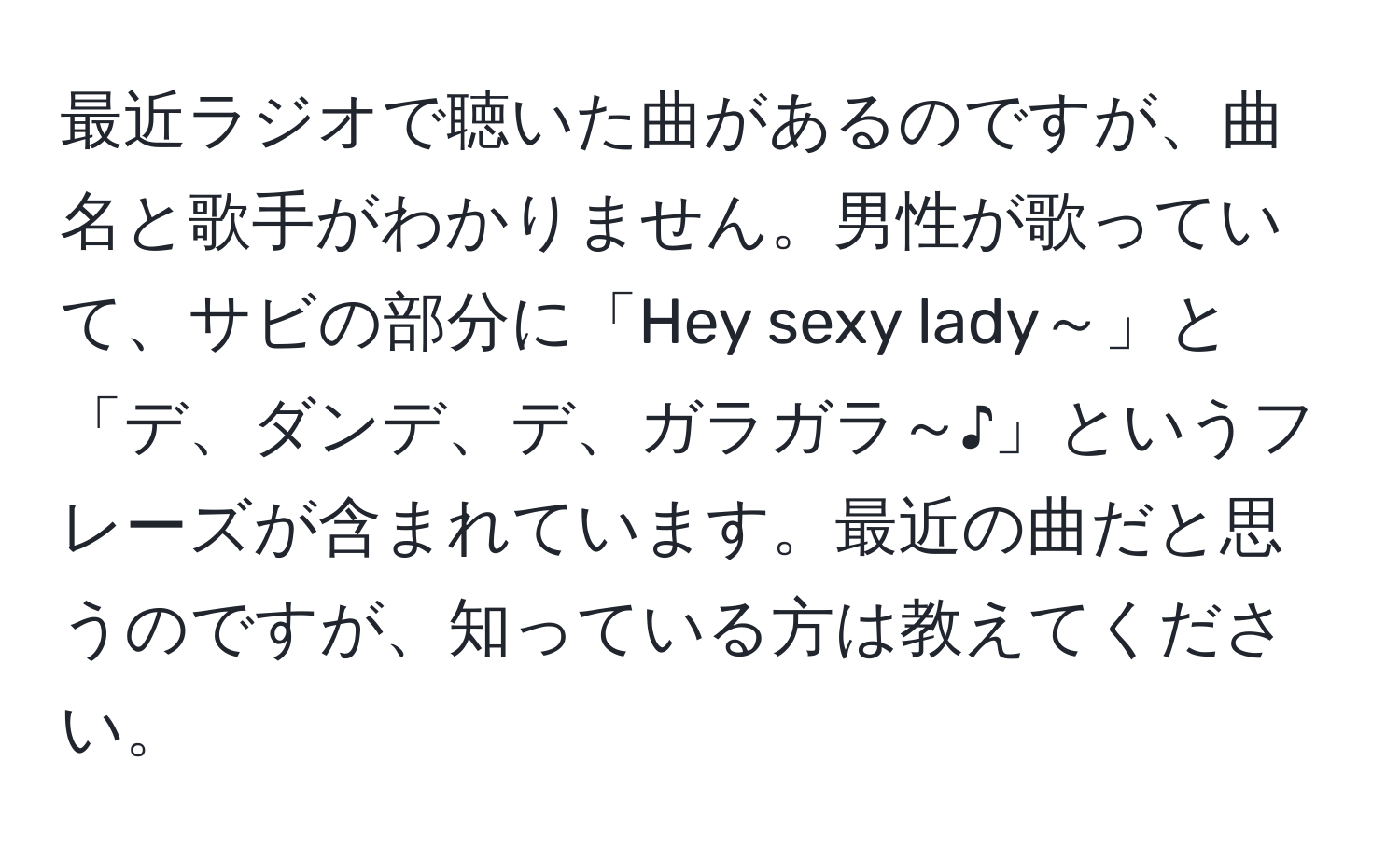 最近ラジオで聴いた曲があるのですが、曲名と歌手がわかりません。男性が歌っていて、サビの部分に「Hey sexy lady～」と「デ、ダンデ、デ、ガラガラ～♪」というフレーズが含まれています。最近の曲だと思うのですが、知っている方は教えてください。