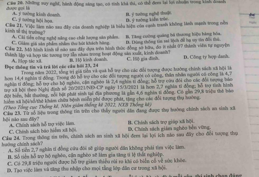 Những suy nghĩ, hành động sáng tạo, có tính khả thi, có thể đem lại lợi nhuận trong kinh doanh
được gọi là
A. ý tưởng kinh doanh. B. ý tưởng nghệ thuật.
C. ý tưởng hội họa. D. ý tưởng kiến trúc. T P
Câu 21. Việc làm nào sau đây của doanh nghiệp là biểu hiện của cạnh tranh không lành mạnh trong nền Ngày
kinh tế thị trường?
A. Cải tiến công nghệ nâng cao chất lượng sản phẩm. B. Tăng cường quảng bá thương hiệu hàng hóa.
C. Giảm giá sản phẩm nhầm thu hút khách hàng. D. Dùng thông tin sai lệch để hạ uy tín đối thủ.
Câu 22. Mô hình kinh tế nào sau đây dựa trên hình thức đồng sở hữu, do ít nhất 07 thành viên tự nguyện
thành lập và hợp tác tương trợ lẫn nhau trong hoạt động sản xuất, kinh doanh?
A. Hợp tác xã. B. Hộ kinh doanh. C. Hộ gia đình. D. Công ty hợp danh.
Đọc thông tin và trã lời các câu hỏi 23, 24
Trong năm 2022, tổng trị giá tiền và quà hỗ trợ cho các đối tượng được hưởng chính sách xã hội là
hơn 14,4 nghìn tỉ đồng. Trong đó hỗ trợ cho các đối tượng người có công, thân nhân người có công là 4,7
nghìn tỉ đồng; hỗ trợ cho hộ nghèo, cận nghèo là 2,4 nghìn tỉ đồng; hỗ trợ cứu đói cho các đối tượng bảo
trợ xã hội theo Nghị định số 20/2021/NĐ-CP ngày 15/3/2021 là hơn 2,7 nghìn tỉ đồng; hỗ trợ tình hình
đột biến, bất thường, nổi bật phát sinh tại địa phương là gần 4,6 nghìn tỉ đồng. Có gần 29,8 triệu thẻ bảo
hiểm xã hội/sổ/thẻ khám chữa bệnh miễn phí được phát, tặng cho các đối tượng thụ hưởng.
(Theo Tổng cục Thống kê, Niên giám thống kê 2022, NXB Thống kê)
Câu 23. Từ số liệu trong thông tin trên cho thấy người dân đang được thụ hưởng chính sách an sinh xã
hội nào sau đây?
A. Chính sách hỗ trợ việc làm. B. Chính sách trợ giúp xã hội.
C. Chính sách bảo hiểm xã hội. D. Chính sách giảm nghèo bền vững.
Câu 24. Trong thông tin trên, chính sách an sinh xã hội đem lại lợi ích nào sau đây cho đổi tượng thụ
hưởng chính sách?
A. Số tiền 2,7 nghìn tỉ đồng cứu đói sẽ giúp người dân không phải tìm việc làm.
B. Số tiền hỗ trợ hộ nghèo, cận nghèo sẽ làm gia tăng tỉ lệ thất nghiệp.
C. Có 29,8 triệu người được hỗ trợ giảm thiều rùi ro khi có biến cố về sức khỏe.
D. Tạo việc làm và tăng thu nhập cho mọi tầng lớp dân cư trong xã hội.
s u  thí sinh chọn đúng