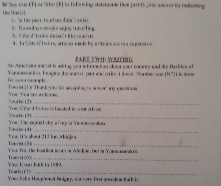 B/ Say true (T) or false (F) to following statements then justify jour answer by indicating 
the line(s). 
1- In the past, tourism didn't exist. 
2 Nowadays people enjoy travelling. 
3- Côte d'Ivoire doesn't like tourists. 
4- In Côte d'Ivoire, articles made by artisans are too expensive. 
PART TWO: WRITING 
An American tourist is asking you information about your country and the Basilica of 
Yamoussoukro. Imagine the tourist' part and write it down. Number one (N°I) is done 
for as an example. 
Tourist (1)! Thank you for accepting to anwer' my questions. 
You: You are weleome. 
Tourist (2): ….'...'....' 
_ 
You: Côte d'Ivoire is located in west Africa. 
Tourist (3): ..........................._ 
You: The capital city of my is Yamoussoukro. 
Tourist (4): …......….......__ 
You: It's about 215 km Abidjan. 
Tourist (5)! . . . . . . .. .. ... . .. .. .._ 
You: No, the basilica is not in Abidjan, but in Yamoussoukro. 
Tourist (6): '_ 
_ 
You: It was built in 1989. 
Tourist (7): . ... . .. .. . 
_ 
_ 
You: Felix Houphouet Boigny, our very first president built it.