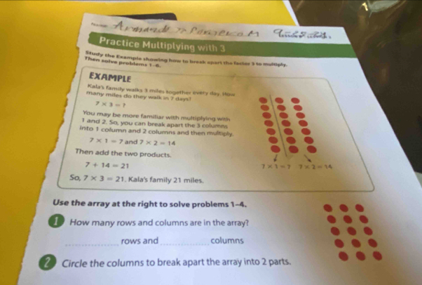 Fe 
Practice Multiplying with 3
Then solve problems 1-6 Study the Example showing how to braak apart the factor 3 to multiply. 
EXAMPLE 
Kala's family walks 3 miles together every day. How 
many miles do they walk in 7 day
7* 3=? 
You may be more familiar with multiplying with
1 and 2. So, you can break apart the 3 columns 
into 1 column and 2 columns and then multiply.
7* 1=7 and 7* 2=14
Then add the two products.
7+14=21
7* 1=7 7* 2=14
So, 7* 3=21. Kala's family 21 miles. 
Use the array at the right to solve problems 1-4. 
I How many rows and columns are in the array? 
_ 
rows and _columns 
2 Circle the columns to break apart the array into 2 parts.