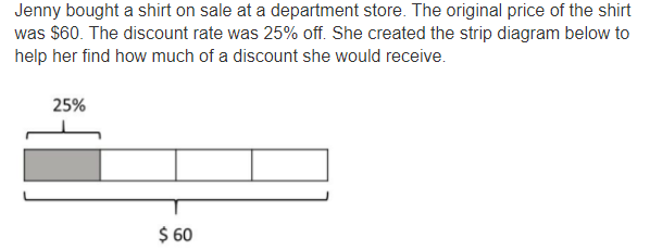 Jenny bought a shirt on sale at a department store. The original price of the shirt 
was $60. The discount rate was 25% off. She created the strip diagram below to 
help her find how much of a discount she would receive.