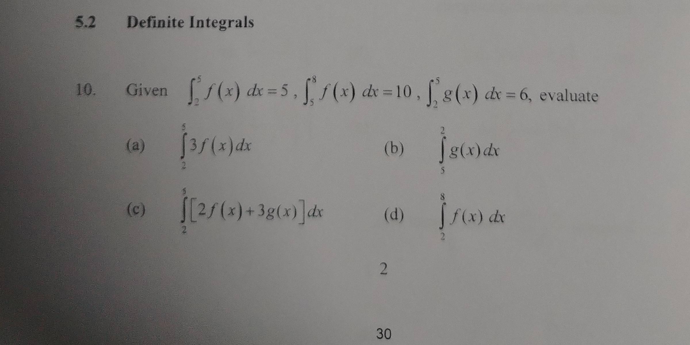 5.2 Definite Integrals 
10. Given ∈t _2^5f(x)dx=5, ∈t _5^8f(x)dx=10, ∈t _2^5g(x)dx=6 , evaluate 
(a) ∈tlimits _2^53f(x)dx (b) ∈tlimits _5^2g(x)dx
(c) ∈tlimits _2^5[2f(x)+3g(x)]dx
(d) ∈tlimits _2^8f(x)dx
2 
30