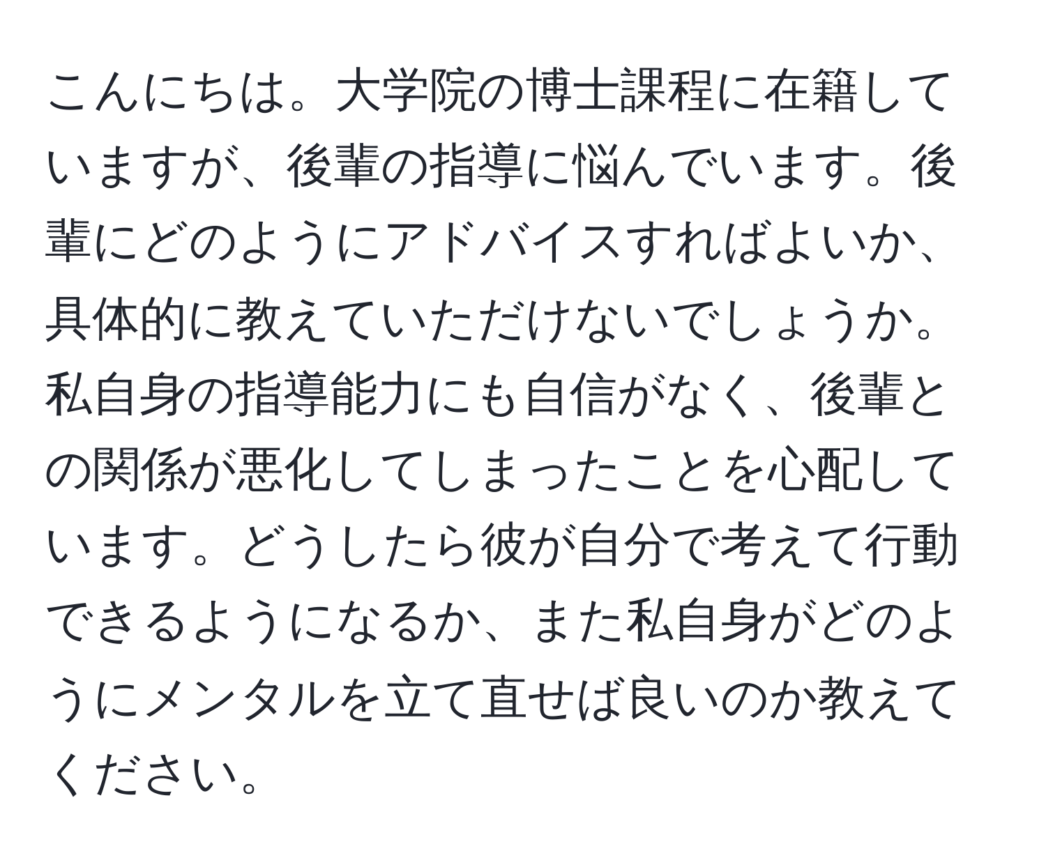 こんにちは。大学院の博士課程に在籍していますが、後輩の指導に悩んでいます。後輩にどのようにアドバイスすればよいか、具体的に教えていただけないでしょうか。私自身の指導能力にも自信がなく、後輩との関係が悪化してしまったことを心配しています。どうしたら彼が自分で考えて行動できるようになるか、また私自身がどのようにメンタルを立て直せば良いのか教えてください。