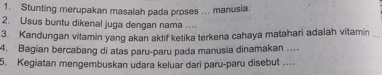 Stunting merupakan masalah pada proses ... manusia. 
2. Usus buntu dikenal juga dengan nama .... 
3. Kandungan vitamin yang akan aktif ketika terkena cahaya matahari adalah vitamin 
4. Bagian bercabang di atas paru-paru pada manusia dinamakan … 
5. Kegiatan mengembuskan udara keluar dari paru-paru disebut …..