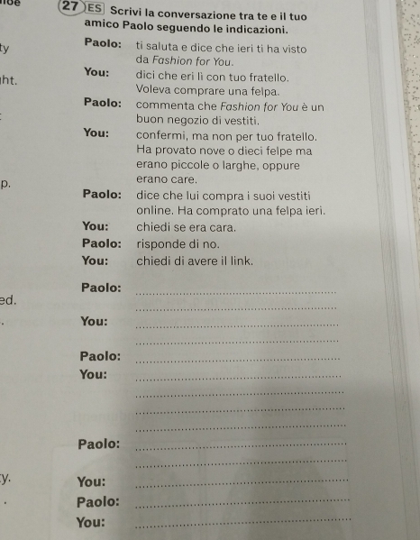 ES Scrivi la conversazione tra te e il tuo 
amico Paolo seguendo le indicazioni. 
ty Paolo: ti saluta e dice che ieri ti ha visto 
da Fashion for You. 
You: dici che eri li con tuo fratello. 
ht. Voleva comprare una felpa. 
Paolo: commenta che Fashion for You è un 
buon negozio di vestiti. 
You: confermi, ma non per tuo fratello. 
Ha provato nove o dieci felpe ma 
erano piccole o larghe, oppure 
p. 
erano care. 
Paolo: dice che lui compra i suoi vestiti 
online. Ha comprato una felpa ieri. 
You: chiedi se era cara. 
Paolo: risponde di no. 
You: chiedi di avere il link. 
Paolo:_ 
_ 
ed. 
You:_ 
_ 
Paolo:_ 
You:_ 
_ 
_ 
_ 
Paolo:_ 
_ 
y. You:_ 
Paolo:_ 
You: 
_