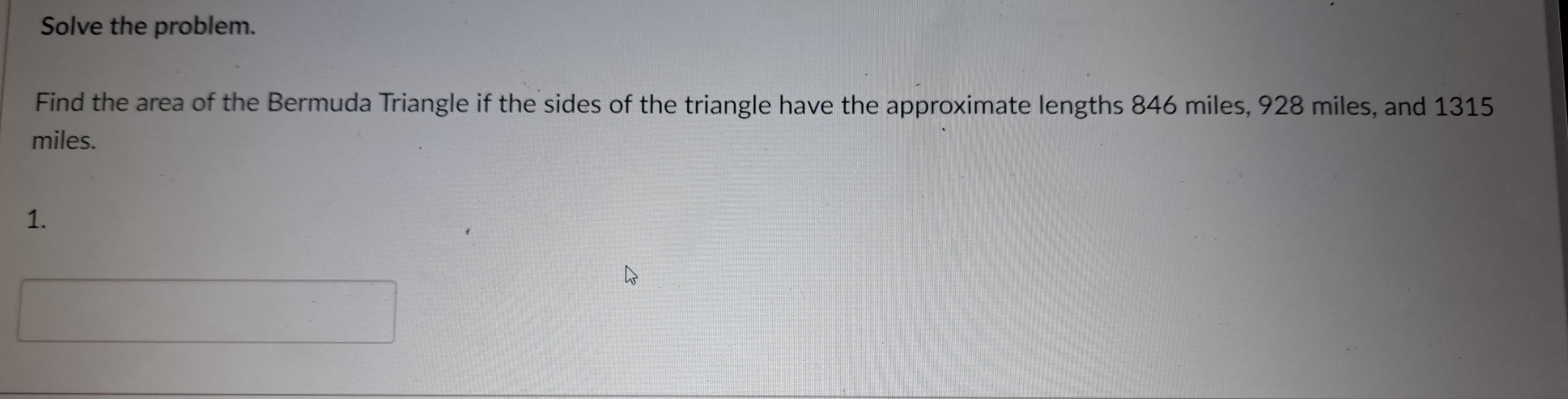 Solve the problem. 
Find the area of the Bermuda Triangle if the sides of the triangle have the approximate lengths 846 miles, 928 miles, and 1315
miles. 
1. 
□