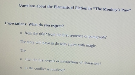 Questions about the Elements of Fiction in “The Monkey’s Paw” 
Expectations: What do you expect? 
o from the title? from the first sentence or paragraph? 
The story will have to do with a paw with magic. 
The 
after the first events or interactions of characters? 
as the conflict is resolved?