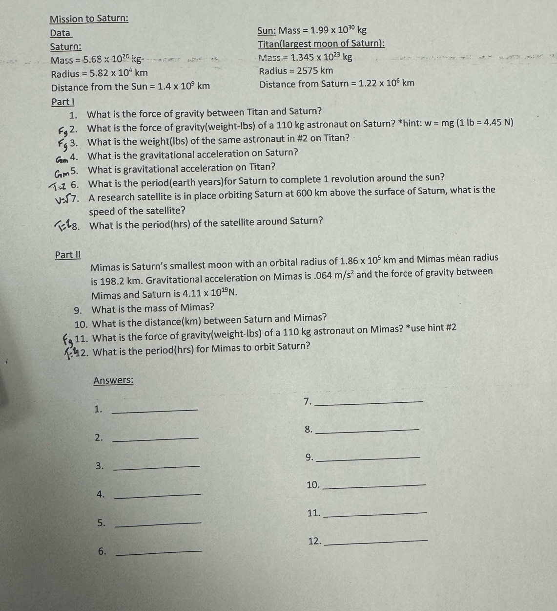 Mission to Saturn: 
Data Sun: Mass =1.99* 10^(30)kg
Saturn: Titan(largest moon of Saturn):
M ass =5.68* 10^(26)kg- Mass =1.345* 10^(23)kg
Radius =5.82* 10^4km Radil s=2575km
Distance from the Sun=1.4* 10^9km Distance from Saturn =1.22* 10^6km
Part I 
1. What is the force of gravity between Titan and Saturn? 
2. What is the force of gravity(weight-lbs) of a 110 kg astronaut on Saturn? *hint: w=mg(1lb=4.45N)
3. What is the weight(Ibs) of the same astronaut in #2 on Titan? 
4. What is the gravitational acceleration on Saturn? 
5. What is gravitational acceleration on Titan? 
6. What is the period(earth years)for Saturn to complete 1 revolution around the sun? 
7. A research satellite is in place orbiting Saturn at 600 km above the surface of Saturn, what is the 
speed of the satellite? 
8. What is the period(hrs) of the satellite around Saturn? 
Part II 
Mimas is Saturn’s smallest moon with an orbital radius of 1.86* 10^5km and Mimas mean radius 
is 198.2 km. Gravitational acceleration on Mimas is.064m/s^2 and the force of gravity between 
Mimas and Saturn is 4.11* 10^(19)N. 
9. What is the mass of Mimas? 
10. What is the distance(km) between Saturn and Mimas? 
11. What is the force of gravity(weight-Ibs) of a 110 kg astronaut on Mimas? *use hint #2 
2. What is the period(hrs) for Mimas to orbit Saturn? 
Answers: 
7._ 
1._ 
8._ 
2._ 
9._ 
3._ 
10._ 
4._ 
11._ 
5._ 
12._ 
6._