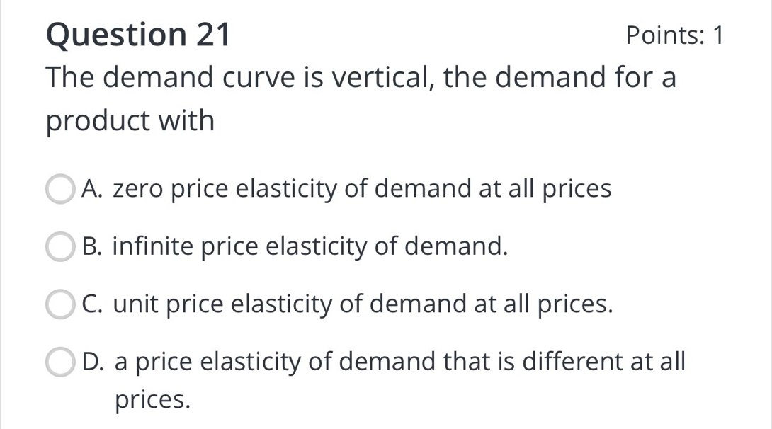 Points: 1
The demand curve is vertical, the demand for a
product with
A. zero price elasticity of demand at all prices
B. infinite price elasticity of demand.
C. unit price elasticity of demand at all prices.
D. a price elasticity of demand that is different at all
prices.